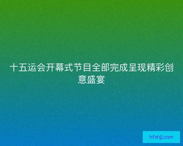 十五运会开幕式节目全部完成呈现精彩创意盛宴