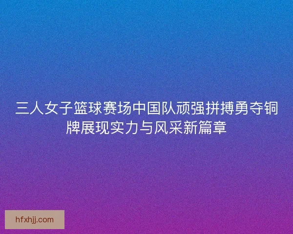 三人女子篮球赛场中国队顽强拼搏勇夺铜牌展现实力与风采新篇章